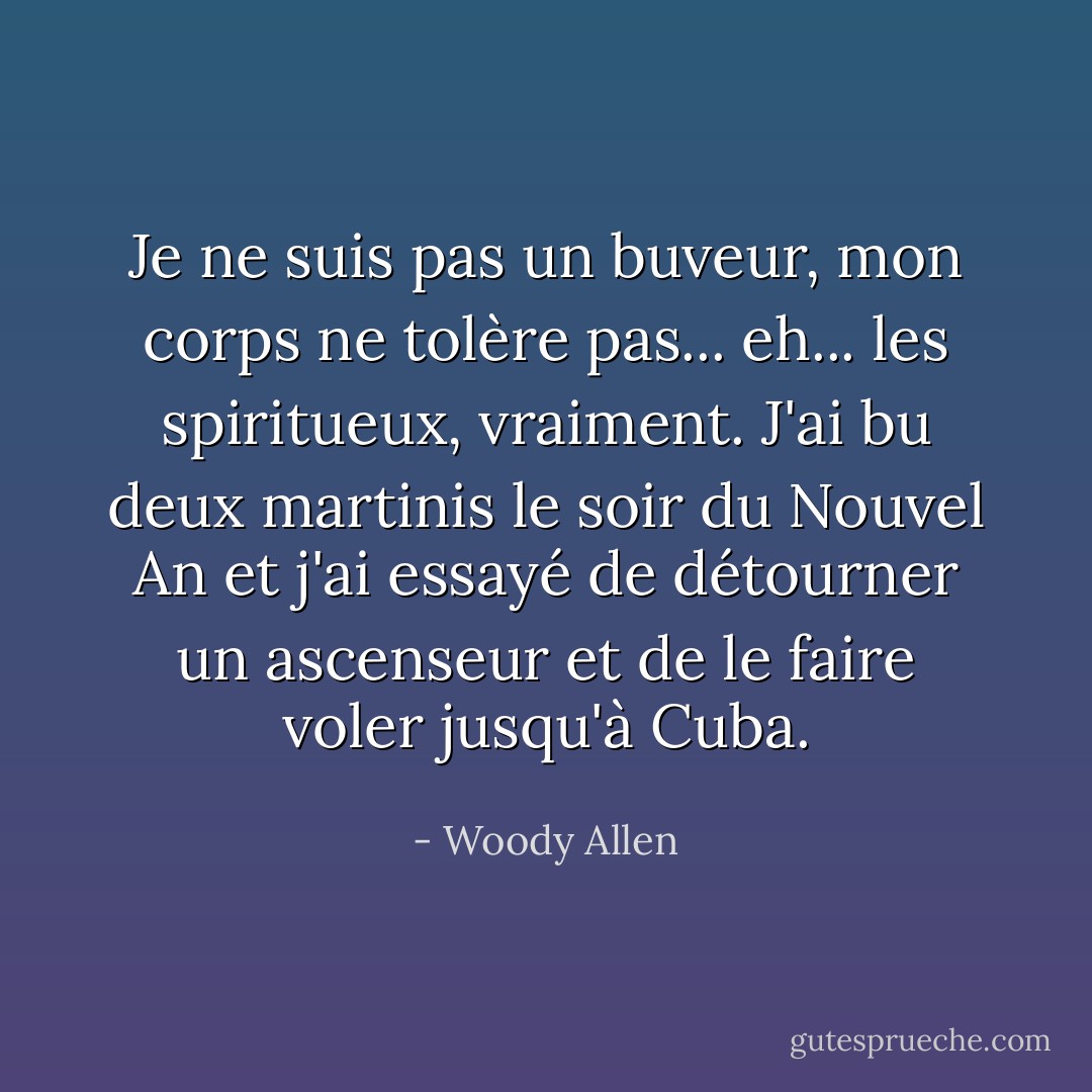 Je ne suis pas un buveur, mon corps ne tolère pas... eh... les spiritueux, vraiment. J'ai bu deux martinis le soir du Nouvel An et j'ai essayé de détourner un ascenseur et de le faire voler jusqu'à Cuba. - Woody Allen