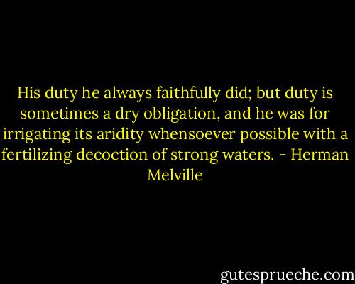 His duty he always faithfully did; but duty is sometimes a dry obligation, and he was for irrigating its aridity whensoever possible with a fertilizing decoction of strong waters. - Herman Melville