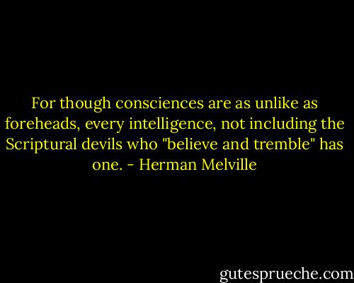 For though consciences are as unlike as foreheads, every intelligence, not including the Scriptural devils who "believe and tremble" has one. - Herman Melville