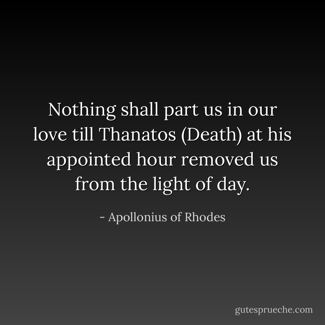 Nothing shall part us in our love till Thanatos (Death) at his appointed hour removed us from the light of day. - Apollonius of Rhodes