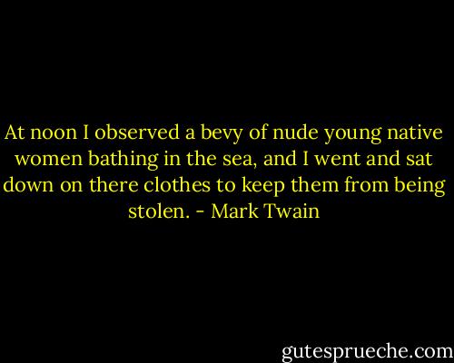 At noon I observed a bevy of nude young native women bathing in the sea, and I went and sat down on there clothes to keep them from being stolen. - Mark Twain