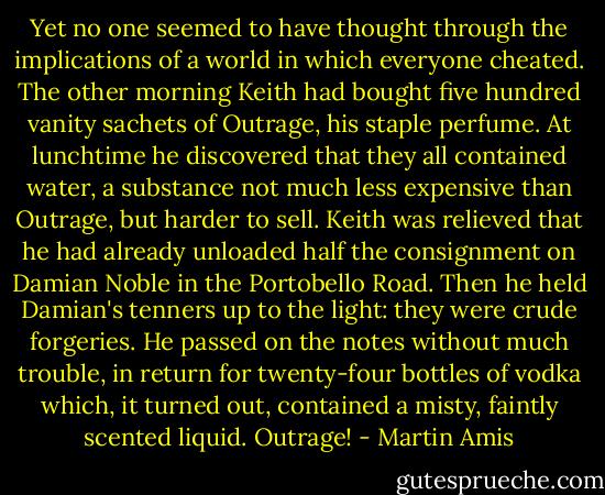 Yet no one seemed to have thought through the implications of a world in which everyone cheated. The other morning Keith had bought five hundred vanity sachets of Outrage, his staple perfume. At lunchtime he discovered that they all contained water, a substance not much less expensive than Outrage, but harder to sell. Keith was relieved that he had already unloaded half the consignment on Damian Noble in the Portobello Road. Then he held Damian's tenners up to the light: they were crude forgeries. He passed on the notes without much trouble, in return for twenty-four bottles of vodka which, it turned out, contained a misty, faintly scented liquid. Outrage! - Martin Amis