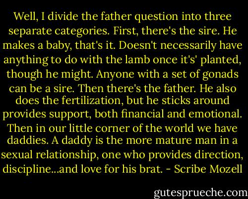 Well, I divide the father question into three separate categories. First, there's the sire. He makes a baby, that's it. Doesn't necessarily have anything to do with the lamb once it's' planted, though he might. Anyone with a set of gonads can be a sire. Then there's the father. He also does the fertilization, but he sticks around provides support, both financial and emotional. Then in our little corner of the world we have daddies. A daddy is the more mature man in a sexual relationship, one who provides direction, discipline...and love for his brat. - Scribe Mozell
