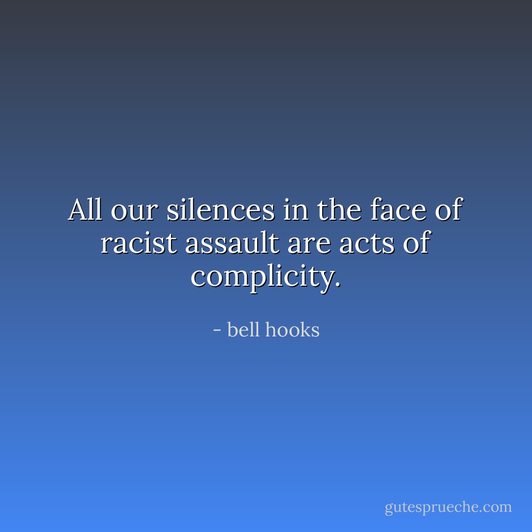 All our silences in the face of racist assault are acts of complicity. - bell hooks