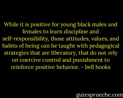 While it is positive for young black males and females to learn discipline and self-responsibility, those attitudes, values, and habits of being can be taught with pedagogical strategies that are liberatory, that do not rely on coercive control and punishment to reinforce positive behavior. - bell hooks