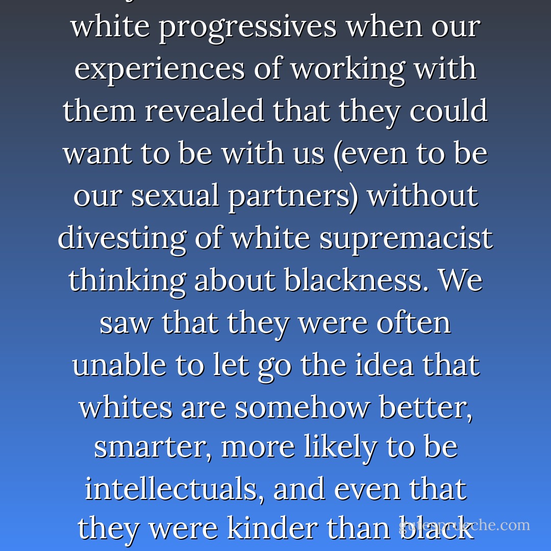 Black progressives suffered major disillusionment with white progressives when our experiences of working with them revealed that they could want to be with us (even to be our sexual partners) without divesting of white supremacist thinking about blackness. We saw that they were often unable to let go the idea that whites are somehow better, smarter, more likely to be intellectuals, and even that they were kinder than black folks. - bell hooks