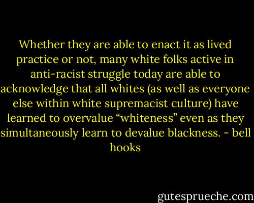 Whether they are able to enact it as lived practice or not, many white folks active in anti-racist struggle today are able to acknowledge that all whites (as well as everyone else within white supremacist culture) have learned to overvalue “whiteness” even as they simultaneously learn to devalue blackness. - bell hooks