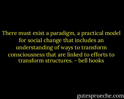There must exist a paradigm, a practical model for social change that includes an understanding of ways to transform consciousness that are linked to efforts to transform structures. - bell hooks