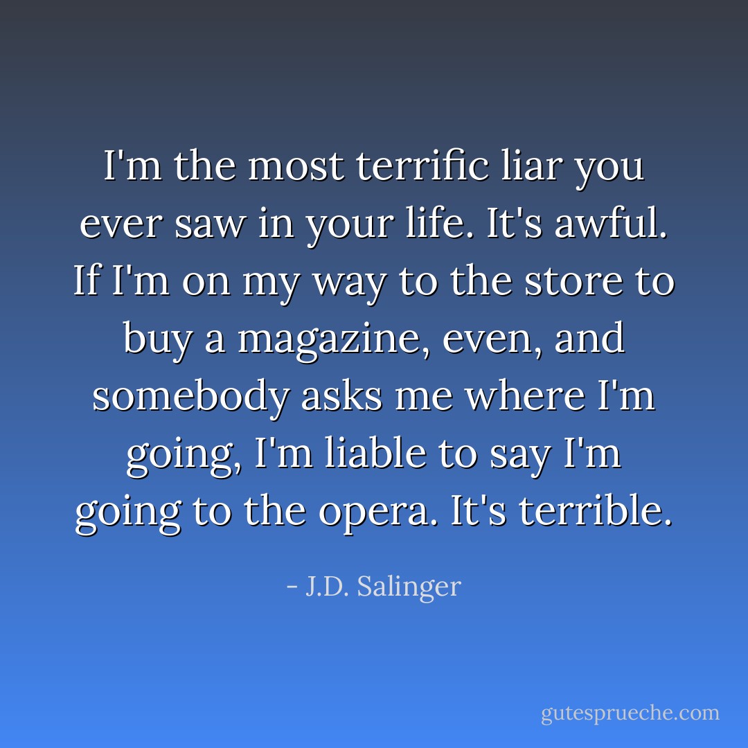 I'm the most terrific liar you ever saw in your life. It's awful. If I'm on my way to the store to buy a magazine, even, and somebody asks me where I'm going, I'm liable to say I'm going to the opera. It's terrible. - J.D. Salinger