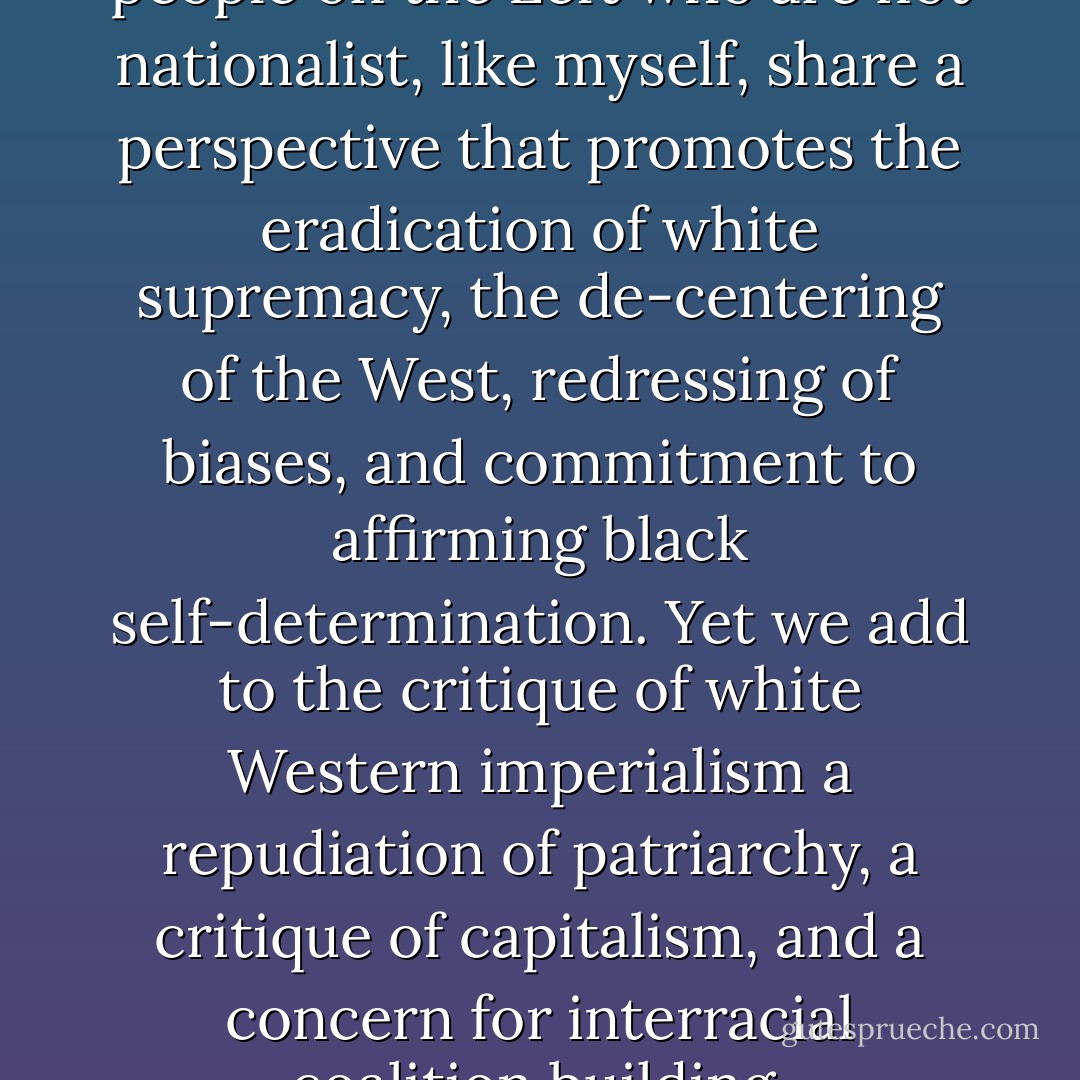 Politically progressive black people on the Left who are not nationalist, like myself, share a perspective that promotes the eradication of white supremacy, the de-centering of the West, redressing of biases, and commitment to affirming black self-determination. Yet we add to the critique of white Western imperialism a repudiation of patriarchy, a critique of capitalism, and a concern for interracial coalition building. - bell hooks