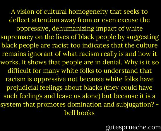 A vision of cultural homogeneity that seeks to deflect attention away from or even excuse the oppressive, dehumanizing impact of white supremacy on the lives of black people by suggesting black people are racist too indicates that the culture remains ignorant of what racism really is and how it works. It shows that people are in denial. Why is it so difficult for many white folks to understand that racism is oppressive not because white folks have prejudicial feelings about blacks (they could have such feelings and leave us alone) but because it is a system that promotes domination and subjugation? - bell hooks