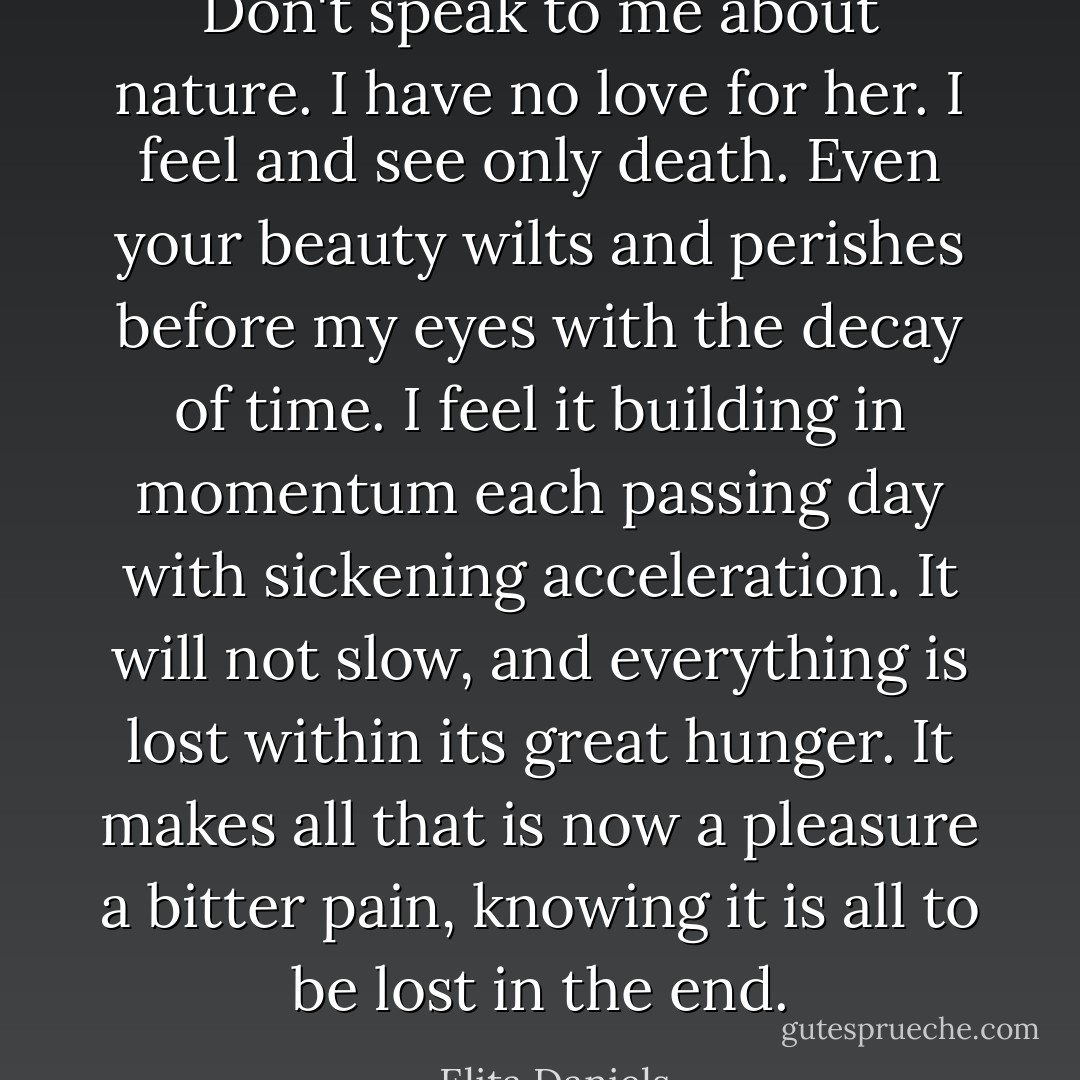 Don't speak to me about nature. I have no love for her. I feel and see only death. Even your beauty wilts and perishes before my eyes with the decay of time. I feel it building in momentum each passing day with sickening acceleration. It will not slow, and everything is lost within its great hunger. It makes all that is now a pleasure a bitter pain, knowing it is all to be lost in the end. - Elita Daniels