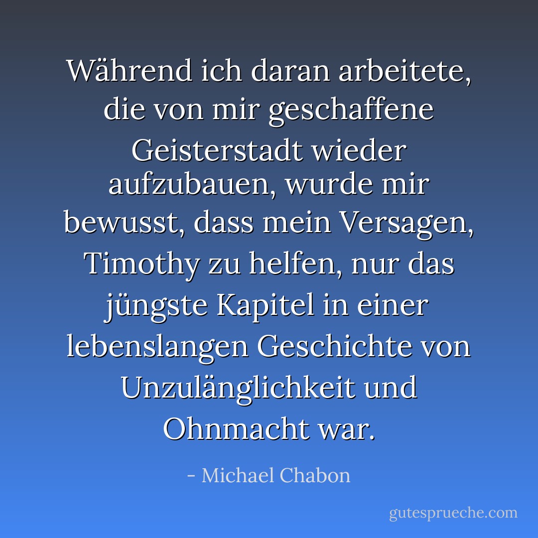 Während ich daran arbeitete, die von mir geschaffene Geisterstadt wieder aufzubauen, wurde mir bewusst, dass mein Versagen, Timothy zu helfen, nur das jüngste Kapitel in einer lebenslangen Geschichte von Unzulänglichkeit und Ohnmacht war. - Michael Chabon<