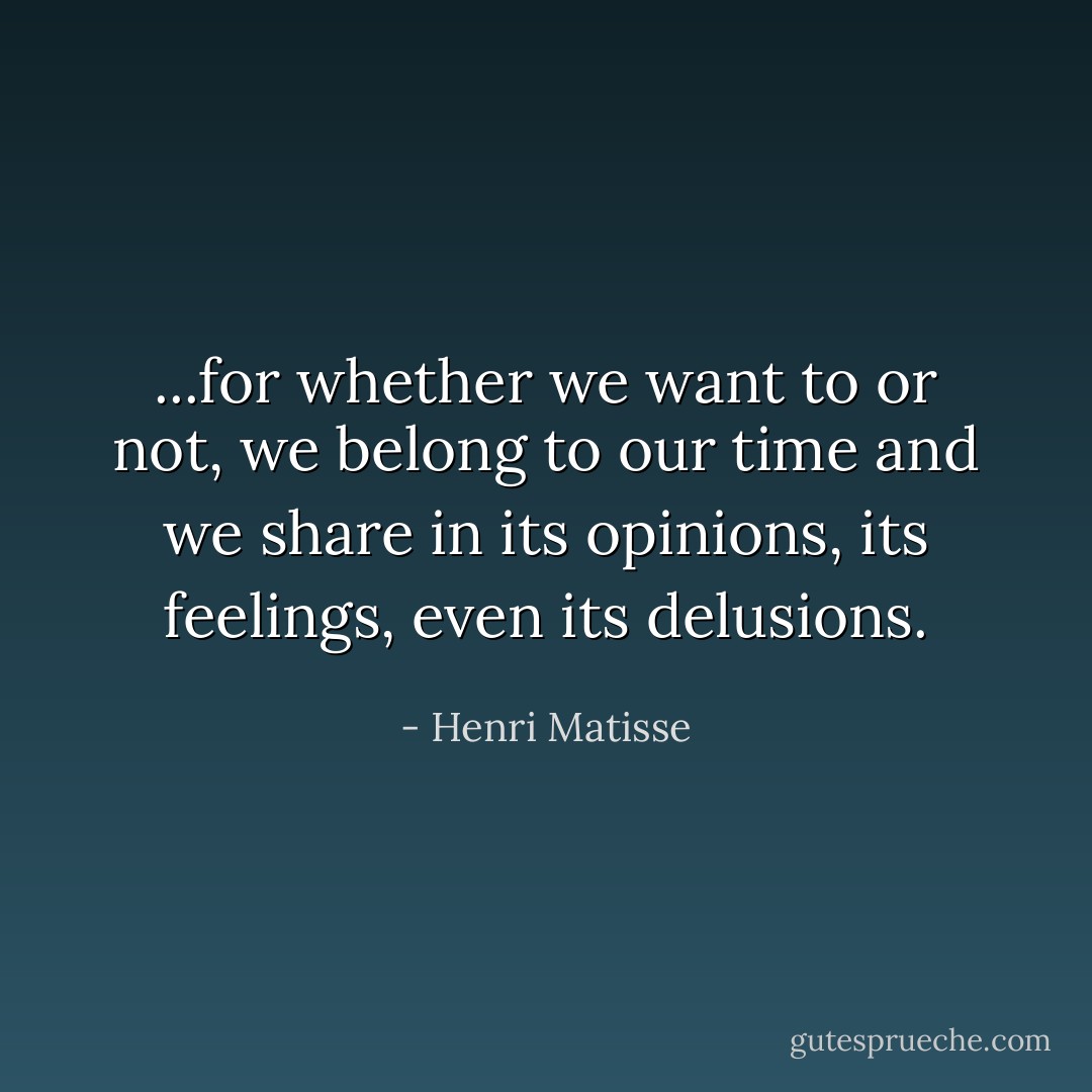 ...for whether we want to or not, we belong to our time and we share in its opinions, its feelings, even its delusions. - Henri Matisse