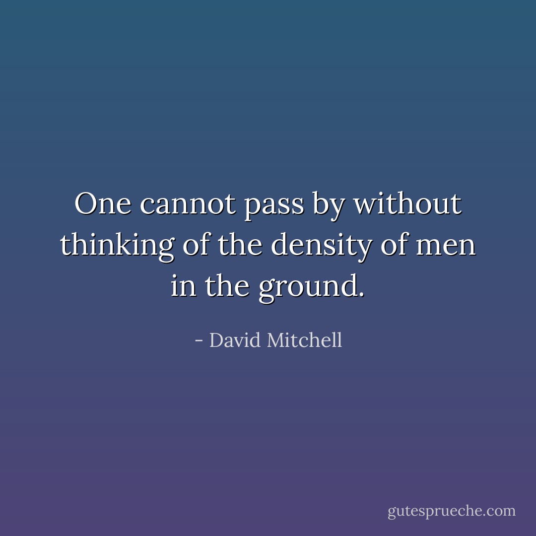 One cannot pass by without thinking of the density of men in the ground. - David Mitchell