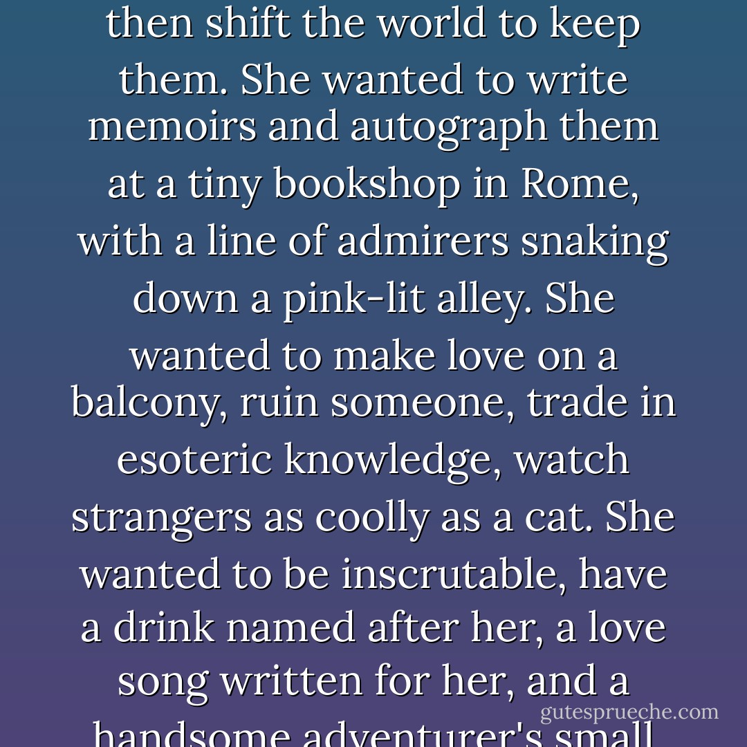 Kizzy wanted to be a woman who would dive off the prow of a sailboat into the sea, who would fall back in a tangle of sheets, laughing, and who could dance a tango, lazily stroke a leopard with her bare foot, freeze an enemy's blood with her eyes, make promises she couldn't possibly keep, and then shift the world to keep them. She wanted to write memoirs and autograph them at a tiny bookshop in Rome, with a line of admirers snaking down a pink-lit alley. She wanted to make love on a balcony, ruin someone, trade in esoteric knowledge, watch strangers as coolly as a cat. She wanted to be inscrutable, have a drink named after her, a love song written for her, and a handsome adventurer's small airplane, champagne-christened Kizzy, which would vanish one day in a windstorm in Arabia so that she would have to mount a rescue operation involving camels, and wear an indigo veil against the stinging sand, just like the nomads.<br />Kizzy wanted. - Laini Taylor