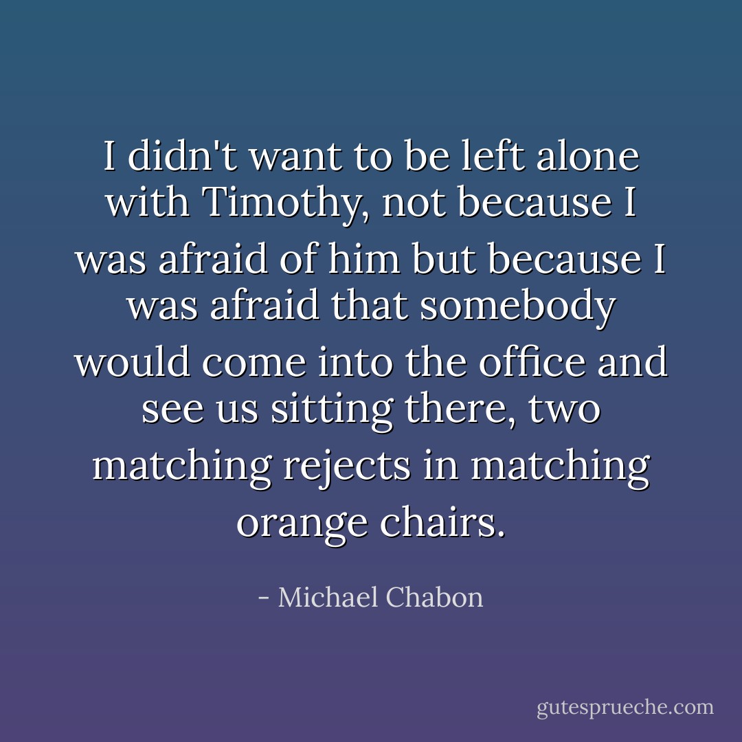 I didn't want to be left alone with Timothy, not because I was afraid of him but because I was afraid that somebody would come into the office and see us sitting there, two matching rejects in matching orange chairs. - Michael Chabon