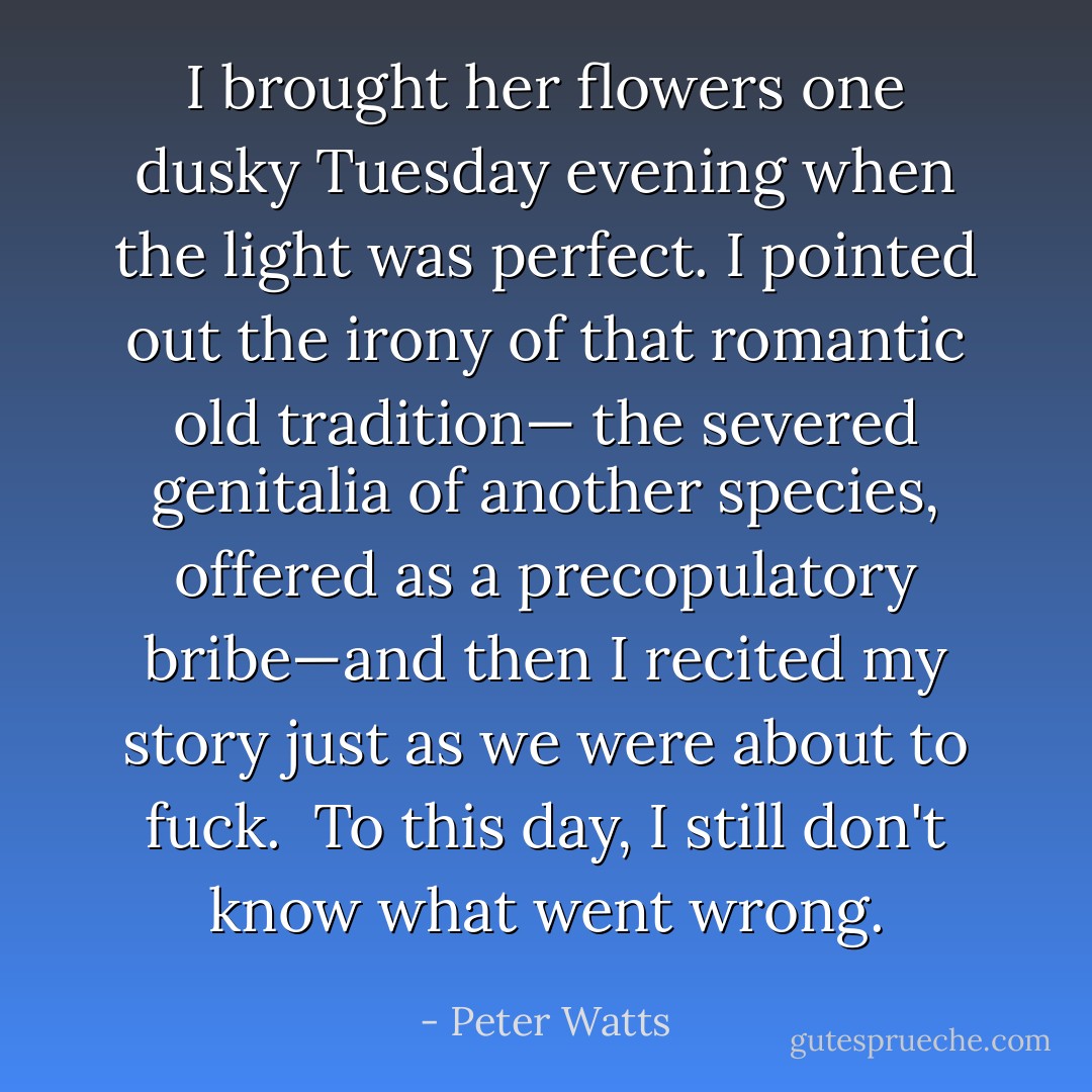 I brought her flowers one dusky Tuesday evening when the light was perfect. I pointed out the irony of that romantic old tradition— the severed genitalia of another species, offered as a precopulatory bribe—and then I recited my story just as we were about to fuck.<br /><br />To this day, I still don't know what went wrong. - Peter Watts