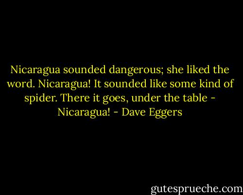 Nicaragua sounded dangerous; she liked the word. Nicaragua! It sounded like some kind of spider. There it goes, under the table - Nicaragua! - Dave Eggers