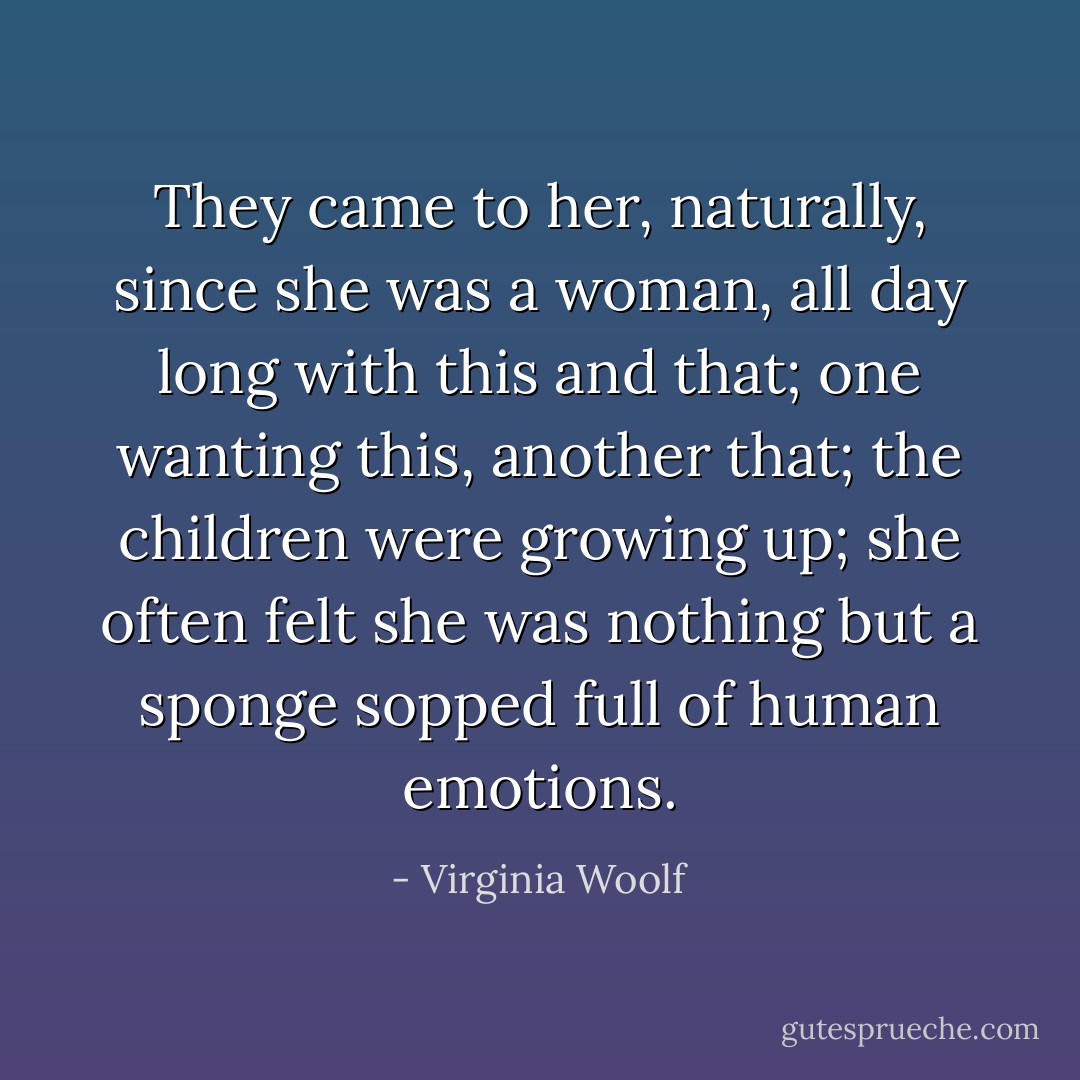 They came to her, naturally, since she was a woman, all day long with this and that; one wanting this, another that; the children were growing up; she often felt she was nothing but a sponge sopped full of human emotions. - Virginia Woolf
