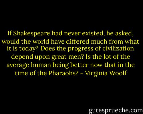 If Shakespeare had never existed, he asked, would the world have differed much from what it is today? Does the progress of civilization depend upon great men? Is the lot of the average human being better now that in the time of the Pharaohs? - Virginia Woolf