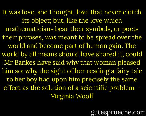 It was love, she thought, love that never clutch its object; but, like the love which mathematicians bear their symbols, or poets their phrases, was meant to be spread over the world and become part of human gain. The world by all means should have shared it, could Mr Bankes have said why that woman pleased him so; why the sight of her reading a fairy tale to her boy had upon him precisely the same effect as the solution of a scientific problem. - Virginia Woolf