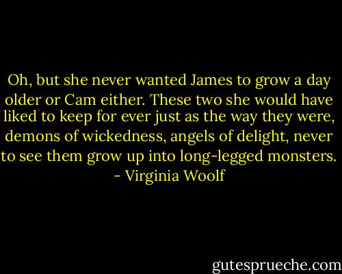 Oh, but she never wanted James to grow a day older or Cam either. These two she would have liked to keep for ever just as the way they were, demons of wickedness, angels of delight, never to see them grow up into long-legged monsters. - Virginia Woolf