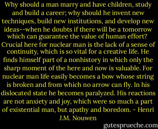Why should a man marry and have children, study and build a career; why should he invent new techniques, build new institutions, and develop new ideas--when he doubts if there will be a tomorrow which can guarantee the value of human effort? <br />Crucial here for nuclear man is the lack of a sense of continuity, which is so vital for a creative life. He finds himself part of a nonhistory in which only the sharp moment of the here and now is valuable. For nuclear man life easily becomes a bow whose string is broken and from which no arrow can fly. In his dislocated state he becomes paralyzed. His reactions are not anxiety and joy, which were so much a part of existential man, but apathy and boredom. - Henri J.M. Nouwen