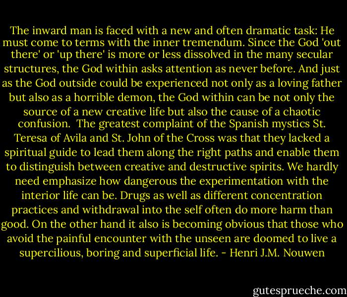 The inward man is faced with a new and often dramatic task: He must come to terms with the inner tremendum. Since the God 'out there' or 'up there' is more or less dissolved in the many secular structures, the God within asks attention as never before. And just as the God outside could be experienced not only as a loving father but also as a horrible demon, the God within can be not only the source of a new creative life but also the cause of a chaotic confusion. <br />The greatest complaint of the Spanish mystics St. Teresa of Avila and St. John of the Cross was that they lacked a spiritual guide to lead them along the right paths and enable them to distinguish between creative and destructive spirits. We hardly need emphasize how dangerous the experimentation with the interior life can be. Drugs as well as different concentration practices and withdrawal into the self often do more harm than good. On the other hand it also is becoming obvious that those who avoid the painful encounter with the unseen are doomed to live a supercilious, boring and superficial life. - Henri J.M. Nouwen