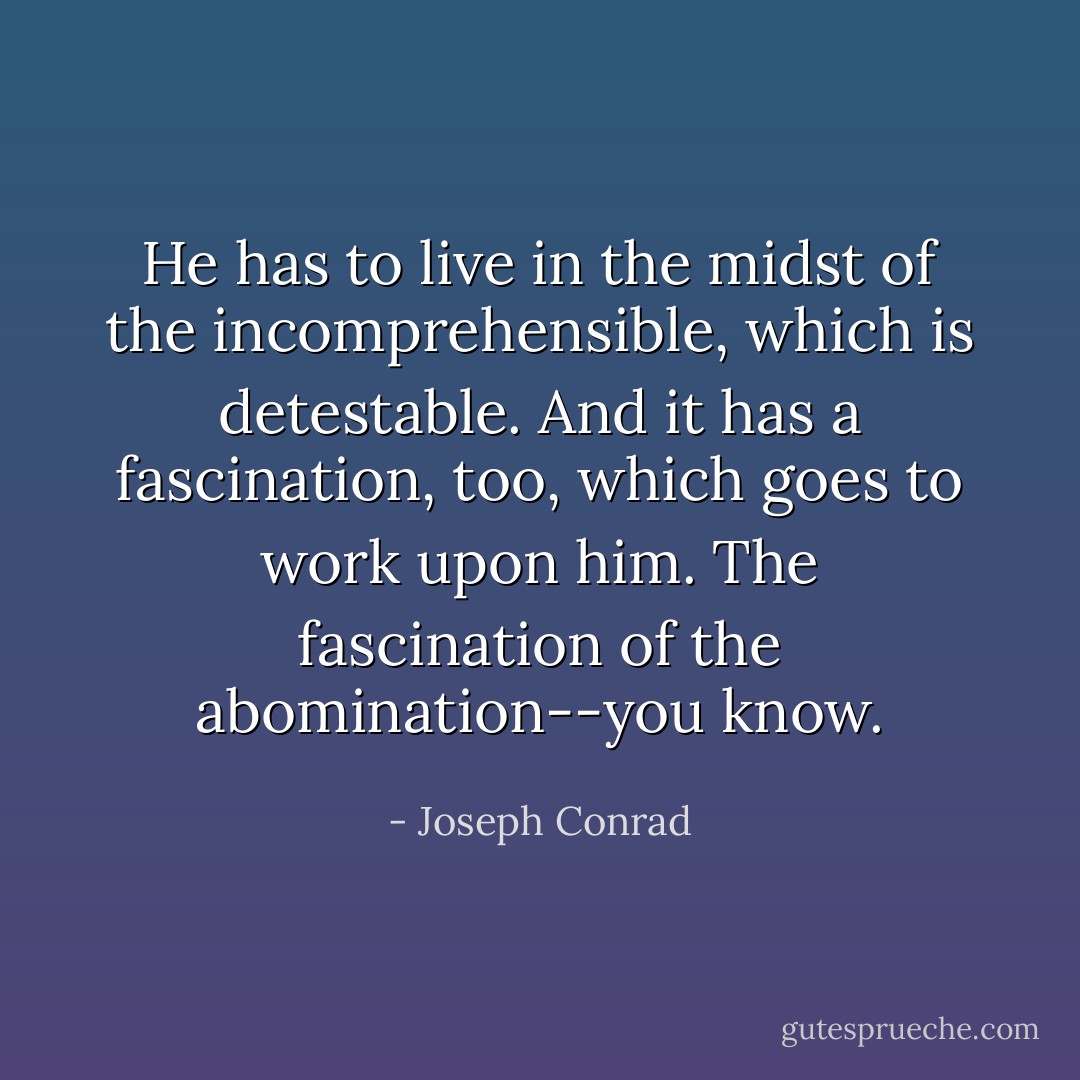 He has to live in the midst of the incomprehensible, which is detestable. And it has a fascination, too, which goes to work upon him. The fascination of the abomination--you know. - Joseph Conrad