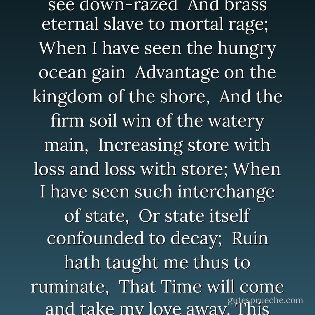 When I have seen by Time's fell hand defaced <br />The rich proud cost of outworn buried age; <br />When sometime lofty towers I see down-razed <br />And brass eternal slave to mortal rage; <br />When I have seen the hungry ocean gain <br />Advantage on the kingdom of the shore, <br />And the firm soil win of the watery main, <br />Increasing store with loss and loss with store;<br />When I have seen such interchange of state, <br />Or state itself confounded to decay; <br />Ruin hath taught me thus to ruminate, <br />That Time will come and take my love away.<br />This thought is as a death which cannot choose<br />But weep to have that which it fears to lose. - William Shakespeare