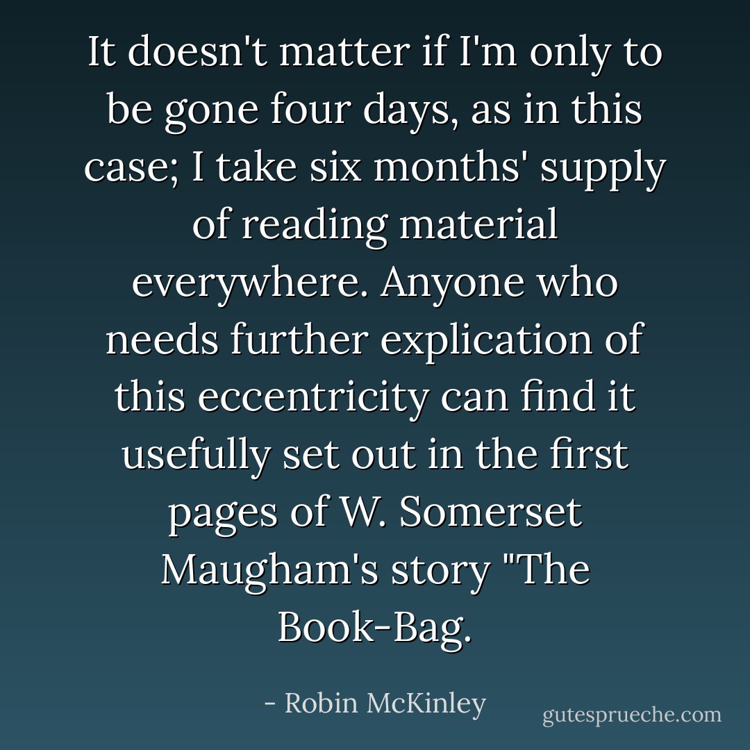 It doesn't matter if I'm only to be gone four days, as in this case; I take six months' supply of reading material everywhere. Anyone who needs further explication of this eccentricity can find it usefully set out in the first pages of W. Somerset Maugham's story "The Book-Bag. - Robin McKinley