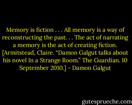 Memory is fiction . . . All memory is a way of reconstructing the past. . . The act of narrating a memory is the act of creating fiction. [Armitstead, Claire. “Damon Galgut talks about his novel In a Strange Room.” The Guardian. 10 September 2010.] - Damon Galgut