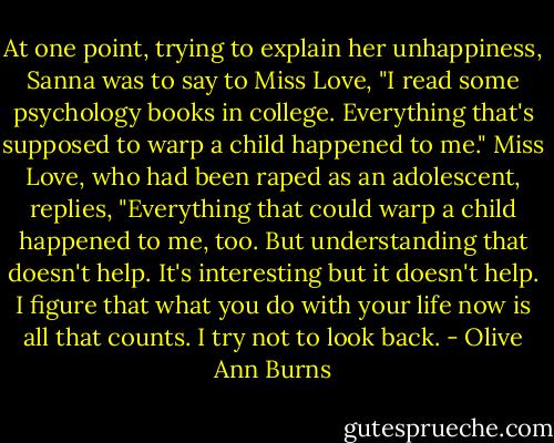 At one point, trying to explain her unhappiness, Sanna was to say to Miss Love, "I read some psychology books in college. Everything that's supposed to warp a child happened to me." Miss Love, who had been raped as an adolescent, replies, "Everything that could warp a child happened to me, too. But understanding that doesn't help. It's interesting but it doesn't help. I figure that what you do with your life now is all that counts. I try not to look back. - Olive Ann Burns