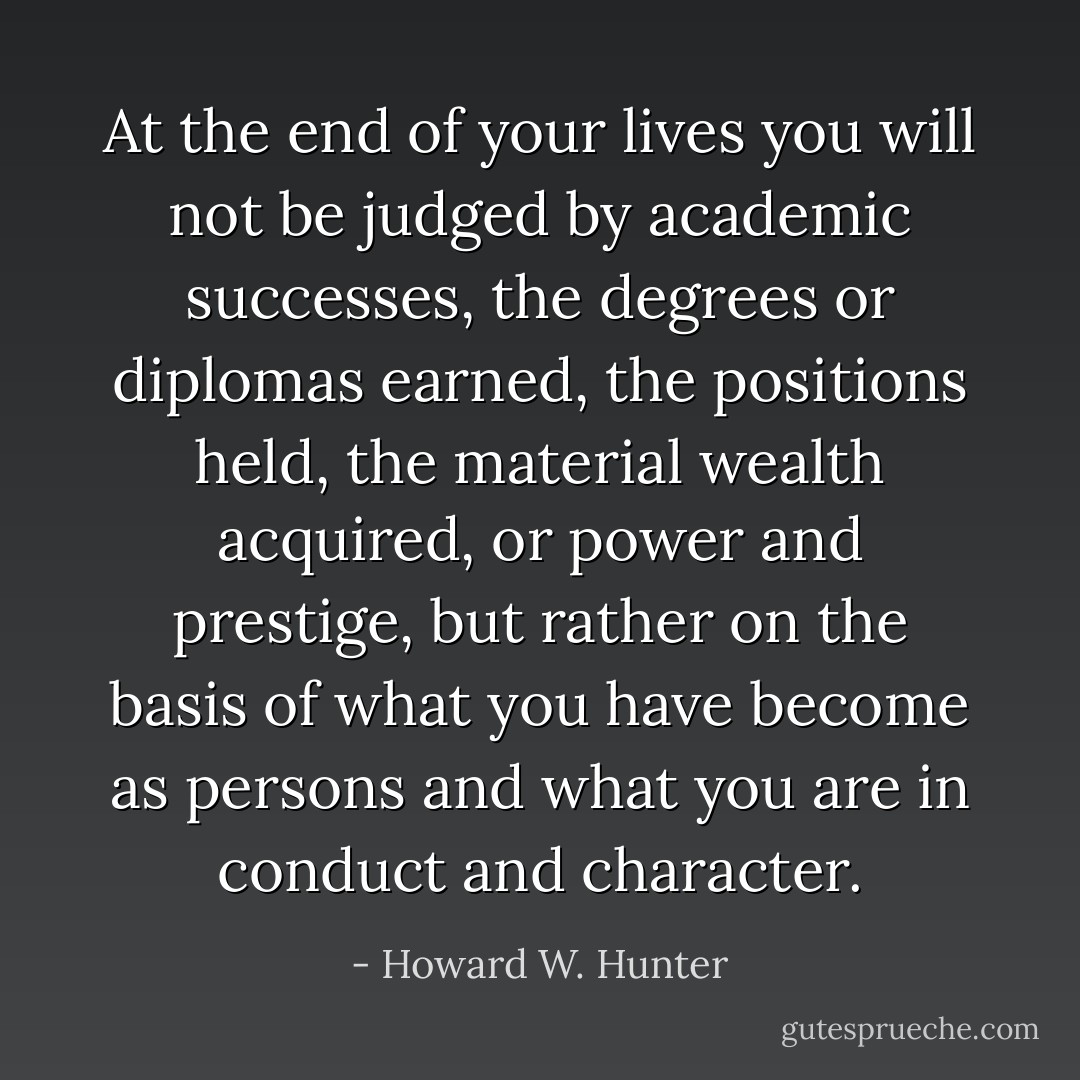 At the end of your lives you will not be judged by academic successes, the degrees or diplomas earned, the positions held, the material wealth acquired, or power and prestige, but rather on the basis of what you have become as persons and what you are in conduct and character. - Howard W. Hunter