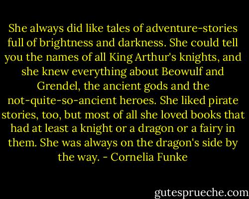 She always did like tales of adventure-stories full of brightness and darkness. She could tell you the names of all King Arthur's knights, and she knew everything about Beowulf and Grendel, the ancient gods and the not-quite-so-ancient heroes. She liked pirate stories, too, but most of all she loved books that had at least a knight or a dragon or a fairy in them. She was always on the dragon's side by the way. - Cornelia Funke