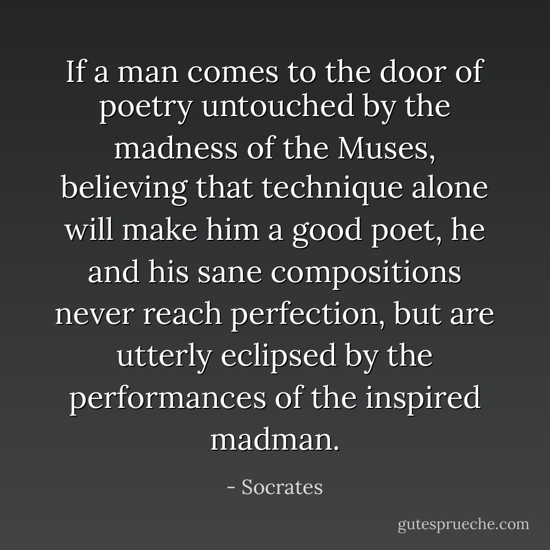 If a man comes to the door of poetry untouched by the madness of the Muses, believing that technique alone will make him a good poet, he and his sane compositions never reach perfection, but are utterly eclipsed by the performances of the inspired madman. - Socrates