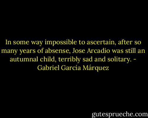 In some way impossible to ascertain, after so many years of absense, Jose Arcadio was still an autumnal child, terribly sad and solitary. - Gabriel García Márquez
