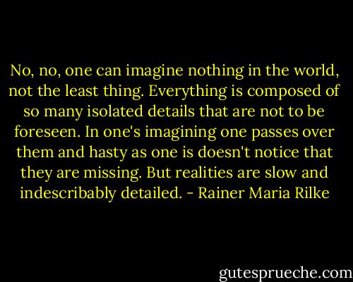 No, no, one can imagine nothing in the world, not the least thing. Everything is composed of so many isolated details that are not to be foreseen. In one's imagining one passes over them and hasty as one is doesn't notice that they are missing. But realities are slow and indescribably detailed. - Rainer Maria Rilke