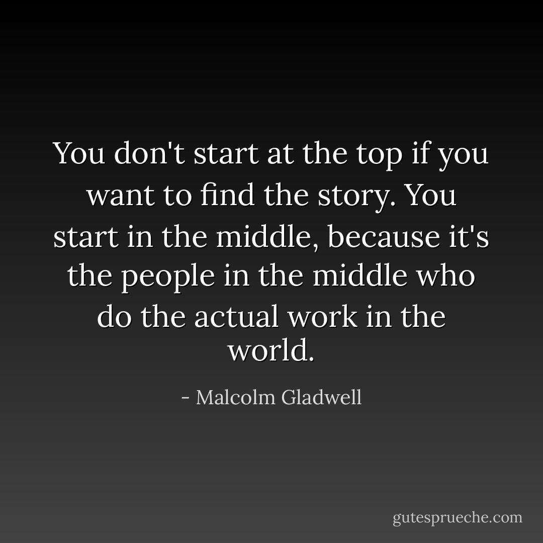 You don't start at the top if you want to find the story. You start in the middle, because it's the people in the middle who do the actual work in the world. - Malcolm Gladwell