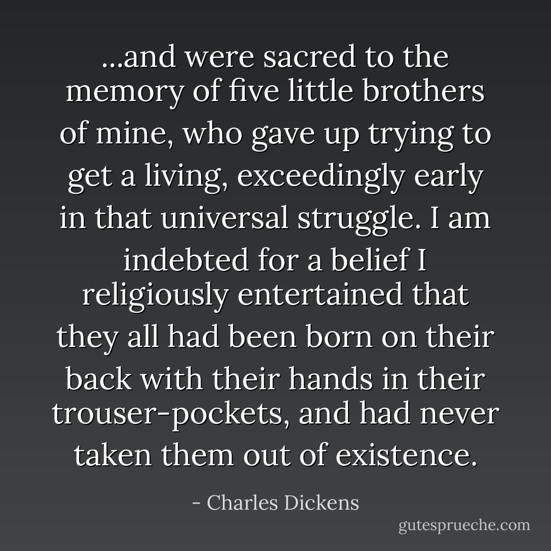 ...and were sacred to the memory of five little brothers of mine, who gave up trying to get a living, exceedingly early in that universal struggle. I am indebted for a belief I religiously entertained that they all had been born on their back with their hands in their trouser-pockets, and had never taken them out of existence. - Charles Dickens
