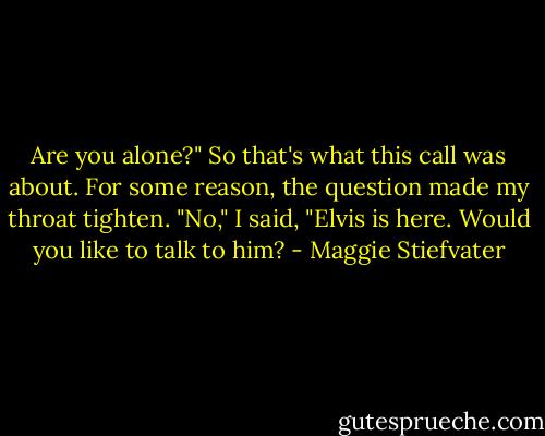 Are you alone?"<br />So that's what this call was about. For some reason, the question made my throat tighten. "No," I said, "Elvis is here. Would you like to talk to him? - Maggie Stiefvater