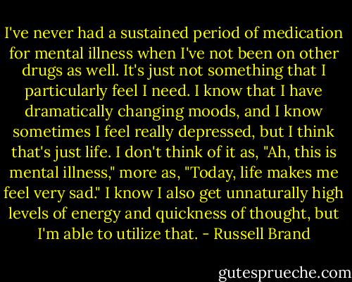 I've never had a sustained period of medication for mental illness when I've not been on other drugs as well. It's just not something that I particularly feel I need. I know that I have dramatically changing moods, and I know sometimes I feel really depressed, but I think that's just life. I don't think of it as, "Ah, this is mental illness," more as, "Today, life makes me feel very sad." I know I also get unnaturally high levels of energy and quickness of thought, but I'm able to utilize that. - Russell Brand