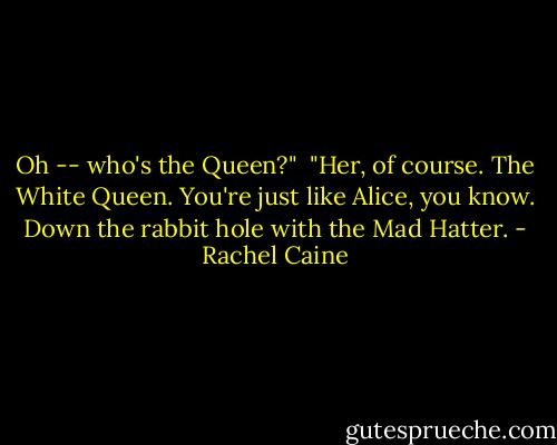 Oh -- who's the Queen?"<br /><br />"Her, of course. The White Queen. You're just like Alice, you know. Down the rabbit hole with the Mad Hatter. - Rachel Caine