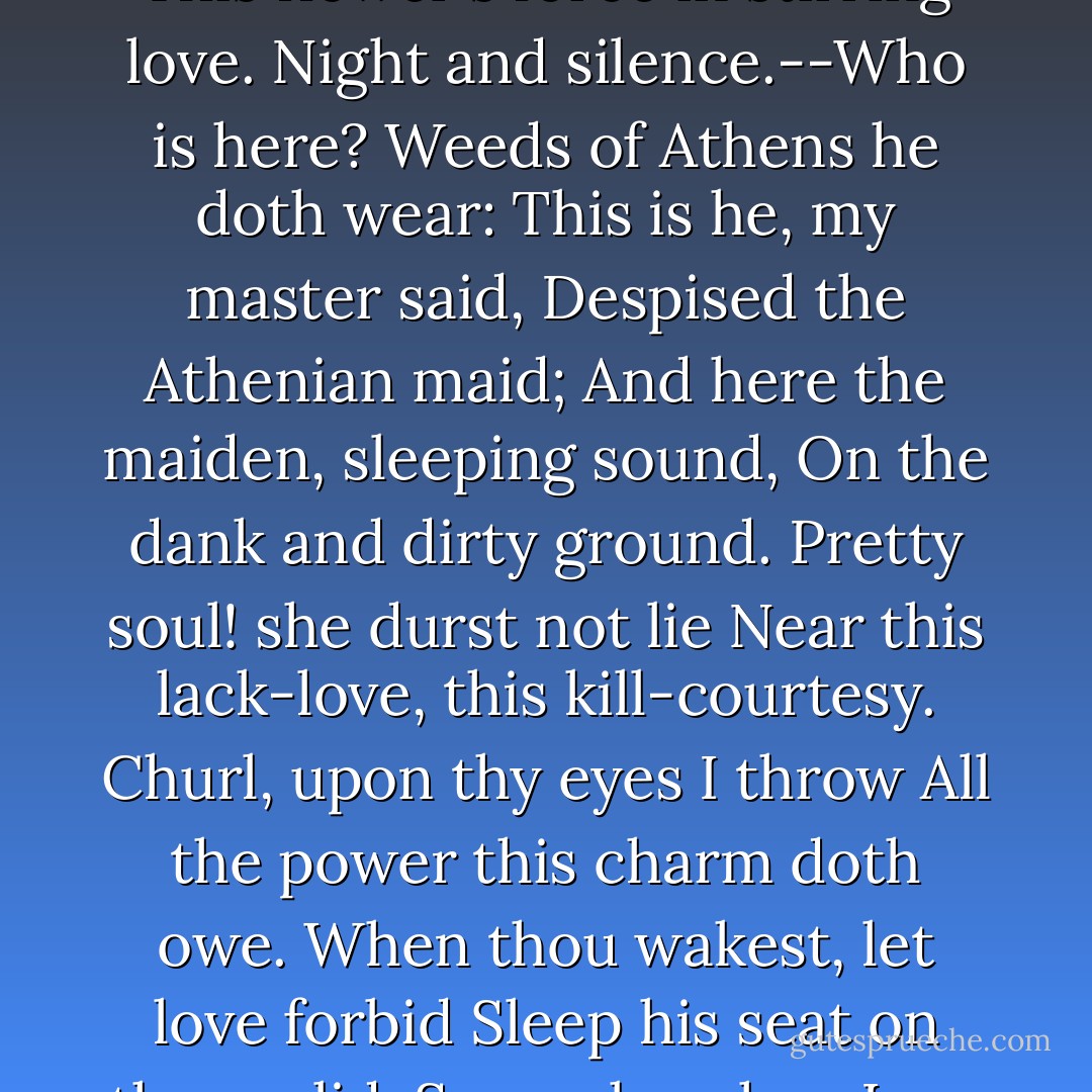 Through the forest have I gone.<br />But Athenian found I none,<br />On whose eyes I might approve<br />This flower's force in stirring love.<br />Night and silence.--Who is here?<br />Weeds of Athens he doth wear:<br />This is he, my master said,<br />Despised the Athenian maid;<br />And here the maiden, sleeping sound,<br />On the dank and dirty ground.<br />Pretty soul! she durst not lie<br />Near this lack-love, this kill-courtesy.<br />Churl, upon thy eyes I throw<br />All the power this charm doth owe.<br />When thou wakest, let love forbid<br />Sleep his seat on thy eyelid:<br />So awake when I am gone;<br />For I must now to Oberon. - William Shakespeare