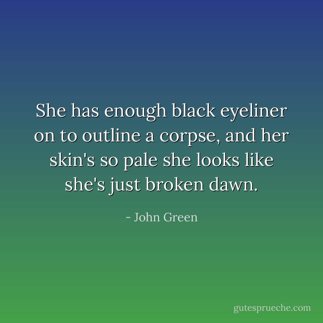 She has enough black eyeliner on to outline a corpse, and her skin's so pale she looks like she's just broken dawn. - John Green