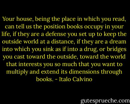 Your house, being the place in which you read, can tell us the position books occupy in your life, if they are a defense you set up to keep the outside world at a distance, if they are a dream into which you sink as if into a drug, or bridges you cast toward the outside, toward the world that interests you so much that you want to multiply and extend its dimensions through books. - Italo Calvino