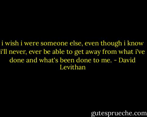 i wish i were someone else, even though i know i'll never, ever be able to get away from what i've done and what's been done to me. - David Levithan