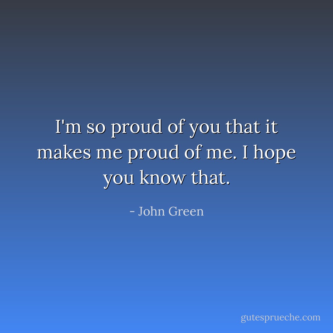 I'm so proud of you that it makes me proud of me. I hope you know that. - John Green