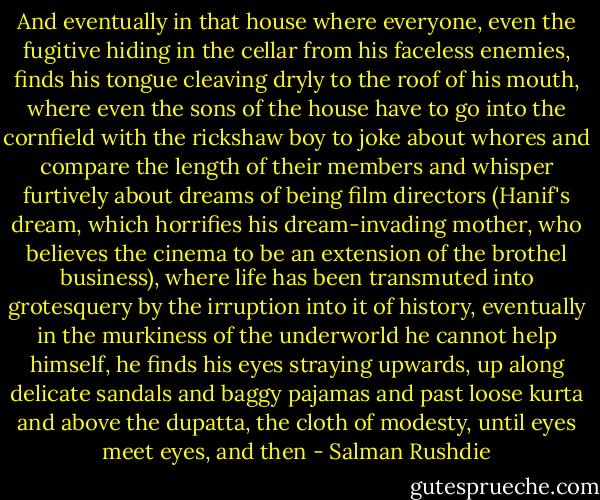 And eventually in that house where everyone, even the fugitive hiding in the cellar from his faceless enemies, finds his tongue cleaving dryly to the roof of his mouth, where even the sons of the house have to go into the cornfield with the rickshaw boy to joke about whores and compare the length of their members and whisper furtively about dreams of being film directors (Hanif's dream, which horrifies his dream-invading mother, who believes the cinema to be an extension of the brothel business), where life has been transmuted into grotesquery by the irruption into it of history, eventually in the murkiness of the underworld he cannot help himself, he finds his eyes straying upwards, up along delicate sandals and baggy pajamas and past loose kurta and above the dupatta, the cloth of modesty, until eyes meet eyes, and then - Salman Rushdie